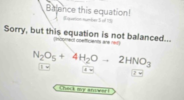 Balance this equation!
(Equation number 5 of 15)
Sorry, but this equation is not balanced...
(Incorrect coefficients are red)
N_2O_5+4H_2Oto 2HNO_3
1
4
2 _ E 
Check my answer!