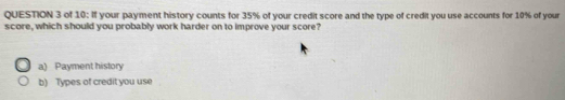 of 10: If your payment history counts for 35% of your credit score and the type of credit you use accounts for 10% of your
score, which should you probably work harder on to improve your score?
a) Payment history
b) Types of credit you use