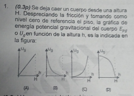 (0.3p) Se deja caer un cuerpo desde una altura
H. Despreciando la fricción y tomando como
nivel cero de referencia el piso, la gráfica de
energía potencial gravitacional del cuerpo E_pg
0 U_g en función de la altura h, es la indicada en
la figura:
(A) (B) (9) (D)