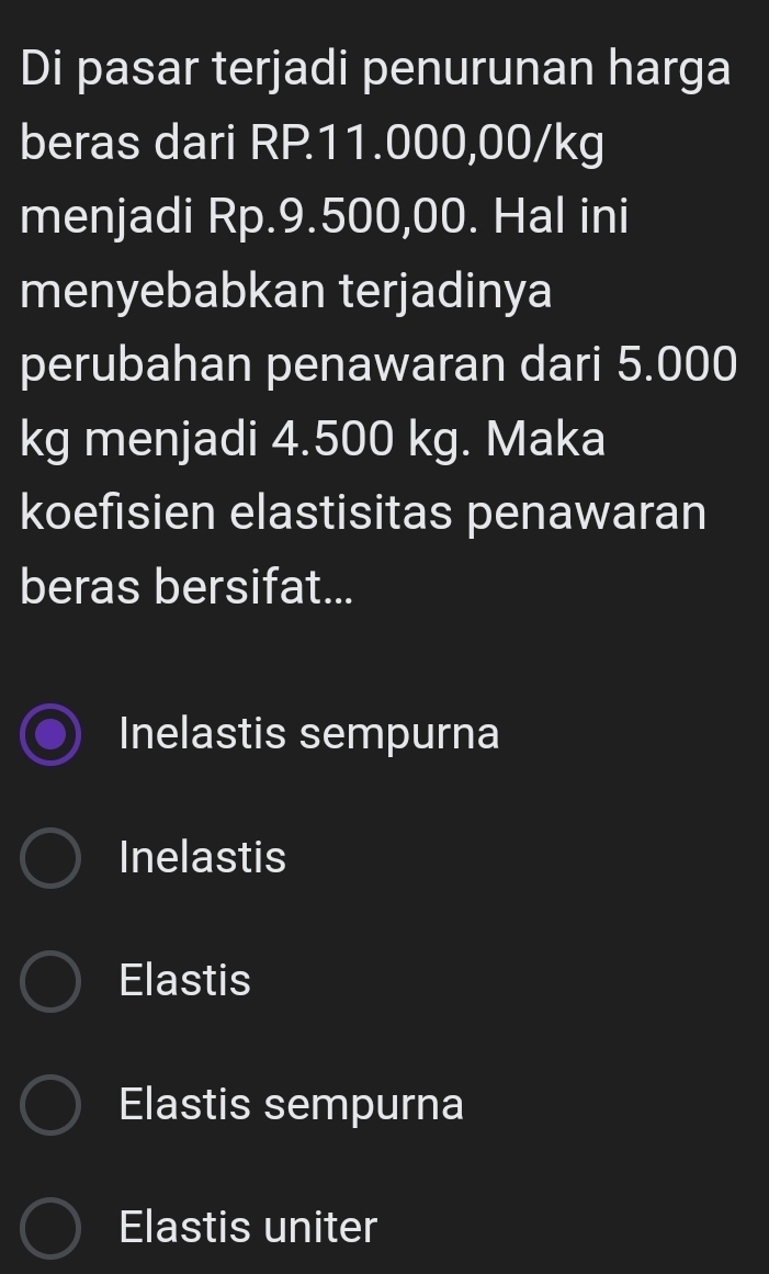 Di pasar terjadi penurunan harga
beras dari RP11.000,00/kg
menjadi Rp.9.500,00. Hal ini
menyebabkan terjadinya
perubahan penawaran dari 5.000
kg menjadi 4.500 kg. Maka
koefisien elastisitas penawaran
beras bersifat...
Inelastis sempurna
Inelastis
Elastis
Elastis sempurna
Elastis uniter