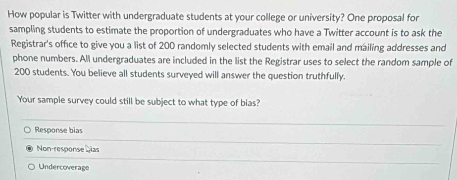 How popular is Twitter with undergraduate students at your college or university? One proposal for
sampling students to estimate the proportion of undergraduates who have a Twitter account is to ask the
Registrar's office to give you a list of 200 randomly selected students with email and mailing addresses and
phone numbers. All undergraduates are included in the list the Registrar uses to select the random sample of
200 students. You believe all students surveyed will answer the question truthfully.
Your sample survey could still be subject to what type of bias?
Response bias
_
_
Non-response Lias
Undercoverage