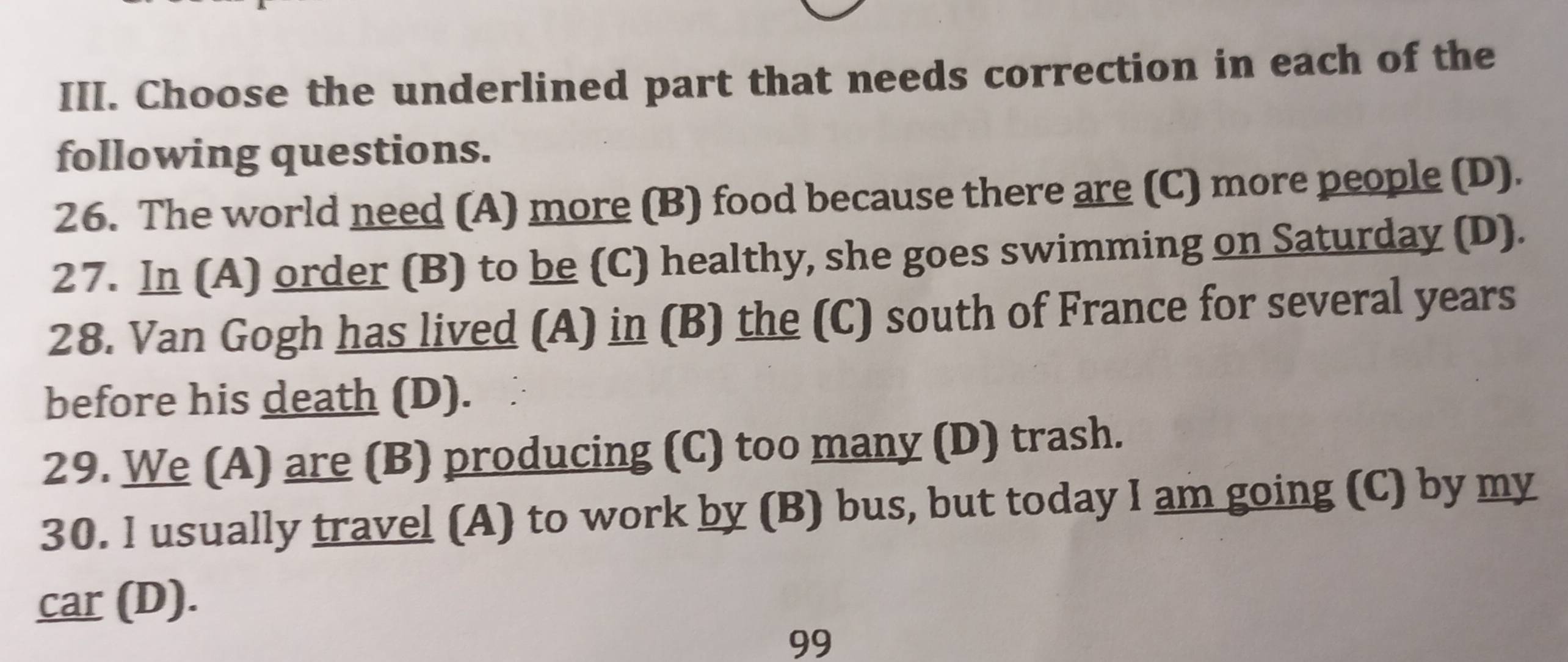 Choose the underlined part that needs correction in each of the
following questions.
26. The world need (A) more (B) food because there are (C) more people (D).
27. In (A) order (B) to be (C) healthy, she goes swimming on Saturday (D).
28. Van Gogh has lived (A) in (B) the (C) south of France for several years
before his death (D).
29. We (A) are (B) producing (C) too many (D) trash.
30. I usually travel (A) to work by (B) bus, but today I am going (C) by my
car (D).
99