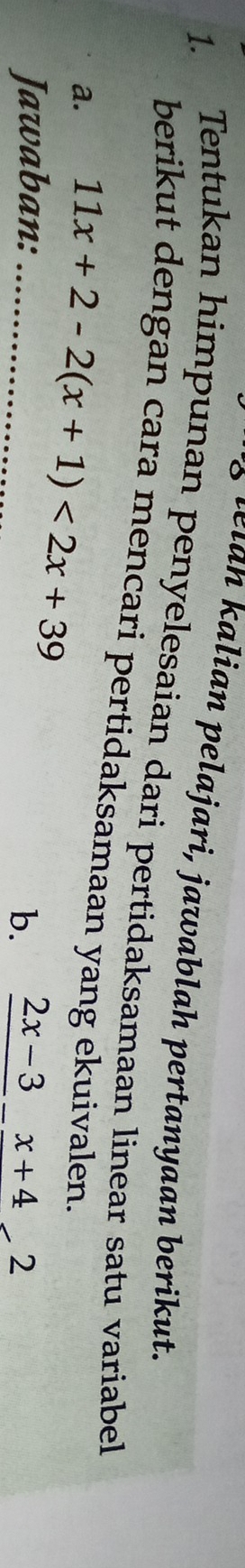 lan alian pelajari, jawablah pertanyaan berikut. 
1. Tentukan himpunan penyelesaian dari pertidaksamaan linear satu variabel 
berikut dengan cara mencari pertidaksamaan yang ekuivalen. 
a. 11x+2-2(x+1)<2x+39
Jawaban: _b. frac 2x-3-frac x+42