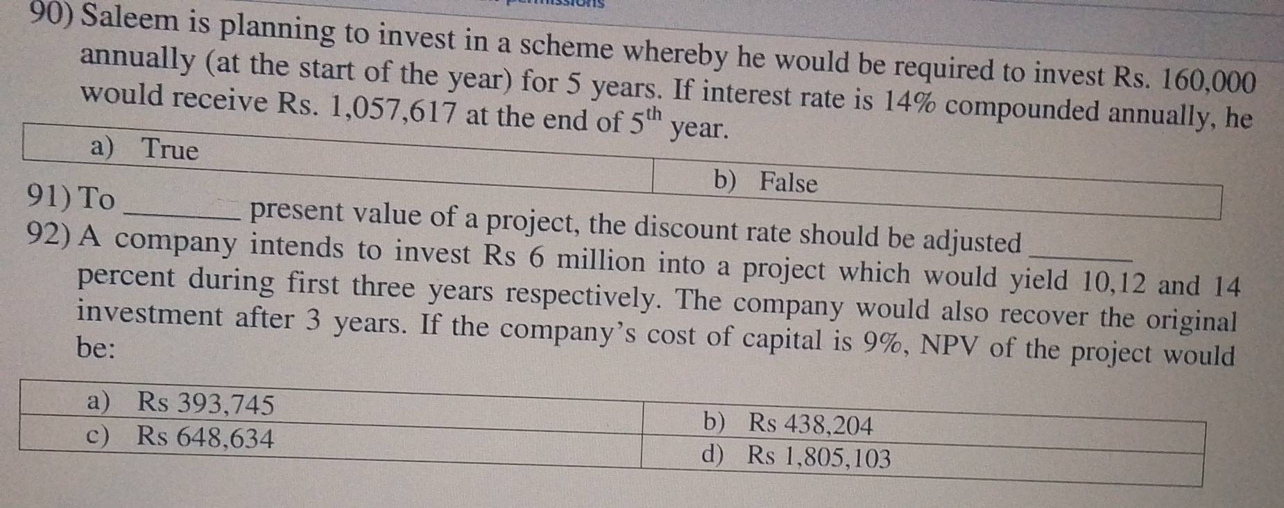 Saleem is planning to invest in a scheme whereby he would be required to invest Rs. 160,000
annually (at the start of the year) for 5 years. If interest rate is 14% compounded annually, he
would receive Rs. 1,057,617 at the end of 5^(th) year.
a) True
b) False
91) To _present value of a project, the discount rate should be adjusted_
92) A company intends to invest Rs 6 million into a project which would yield 10,12 and 14
percent during first three years respectively. The company would also recover the original
investment after 3 years. If the company’s cost of capital is 9%, NPV of the project would
be: