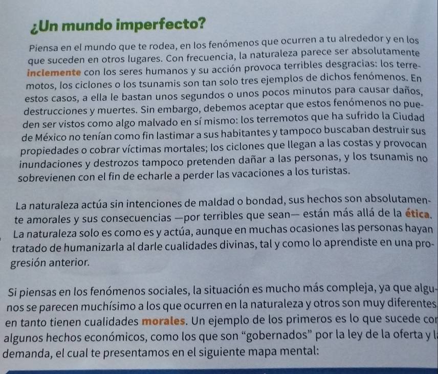 ¿Un mundo imperfecto?
Piensa en el mundo que te rodea, en los fenómenos que ocurren a tu alrededor y en los
que suceden en otros lugares. Con frecuencia, la naturaleza parece ser absolutamente
inclemente con los seres humanos y su acción provoca terribles desgracias: los terre-
motos, los ciclones o los tsunamis son tan solo tres ejemplos de dichos fenómenos. En
estos casos, a ella le bastan unos segundos o unos pocos minutos para causar daños.
destrucciones y muertes. Sin embargo, debemos aceptar que estos fenómenos no pue-
den ser vistos como algo malvado en sí mismo: los terremotos que ha sufrido la Ciudad
de México no tenían como fin lastimar a sus habitantes y tampoco buscaban destruir sus
propiedades o cobrar víctimas mortales; los ciclones que llegan a las costas y provocan
inundaciones y destrozos tampoco pretenden dañar a las personas, y los tsunamis no
sobrevienen con el fin de echarle a perder las vacaciones a los turistas.
La naturaleza actúa sin intenciones de maldad o bondad, sus hechos son absolutamen-
te amorales y sus consecuencias —por terribles que sean— están más allá de la ética.
La naturaleza solo es como es y actúa, aunque en muchas ocasiones las personas hayan
tratado de humanizarla al darle cualidades divinas, tal y como lo aprendiste en una pro-
gresión anterior.
Si piensas en los fenómenos sociales, la situación es mucho más compleja, ya que algu-
nos se parecen muchísimo a los que ocurren en la naturaleza y otros son muy diferentes
en tanto tienen cualidades morales. Un ejemplo de los primeros es lo que sucede con
algunos hechos económicos, como los que son “gobernados” por la ley de la oferta y la
demanda, el cual te presentamos en el siguiente mapa mental: