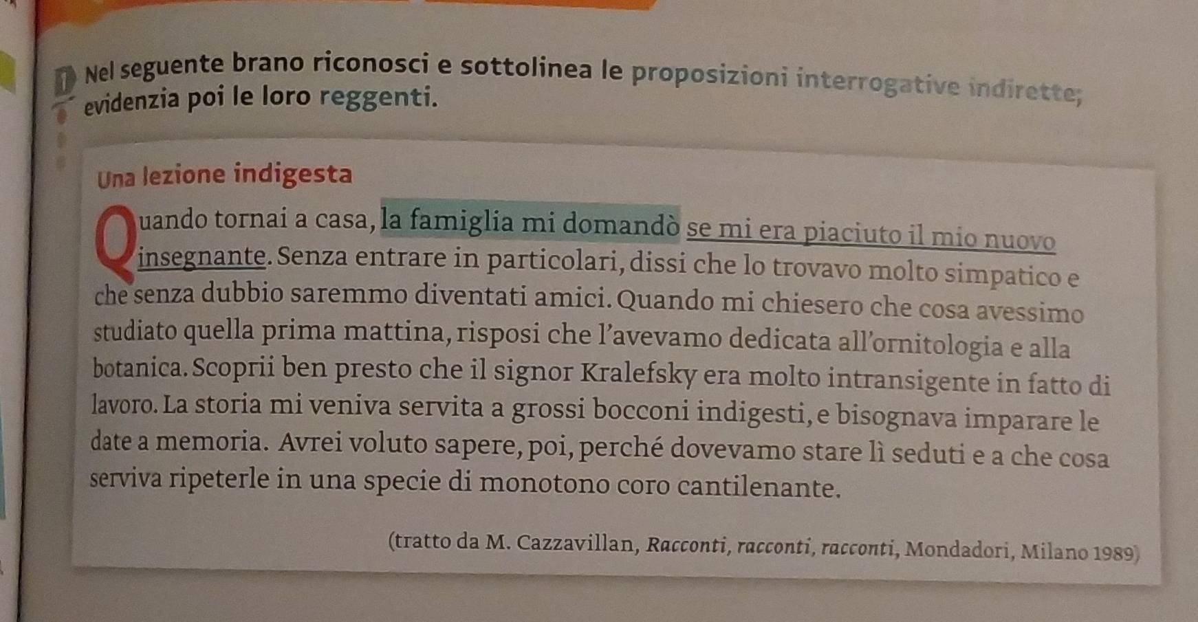 Nel seguente brano riconosci e sottolinea le proposizioni interrogative indirette; 
evidenzia poi le loro reggenti. 
Una lezione indigesta 
uando tornai a casa, la famiglia mi domandò se mi era piaciuto il mio nuovo 
insegnante. Senza entrare in particolari, dissi che lo trovavo molto simpatico e 
che senza dubbio saremmo diventati amici.Quando mi chiesero che cosa avessimo 
studiato quella prima mattina, risposi che l’avevamo dedicata all’ornitologia e alla 
botanica. Scoprii ben presto che il signor Kralefsky era molto intransigente in fatto di 
lavoro. La storia mi veniva servita a grossi bocconi indigesti, e bisognava imparare le 
date a memoria. Avrei voluto sapere, poi, perché dovevamo stare lì seduti e a che cosa 
serviva ripeterle in una specie di monotono coro cantilenante. 
(tratto da M. Cazzavillan, Racconti, racconti, racconti, Mondadori, Milano 1989)