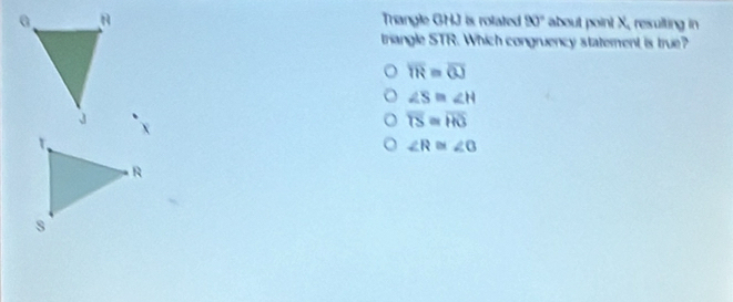 Trangle GHJ is rolated 90° about point X, resulting in
triangle STR. Which congruency statement is true?
overline TR=overline OJ
∠ S≌ ∠ H
overline TS≌ overline HG
∠ R≌ ∠ O