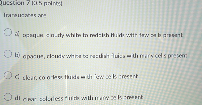 Transudates are
a) opaque, cloudy white to reddish fluids with few cells present
b) opaque, cloudy white to reddish fluids with many cells present
c) clear, colorless fluids with few cells present
d) clear, colorless fluids with many cells present