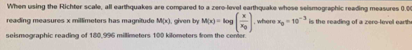 When using the Richter scale, all earthquakes are compared to a zero-level earthquake whose seismographic reading measures 0.0
reading measures x millimeters has magnitude M(x) , given by M(x)=log (frac xx_0) , where x_0=10^(-3) is the reading of a zero-level earth 
seismographic reading of 180,996 millimeters 100 kilometers from the center.