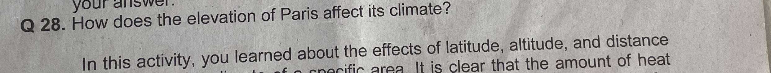 your answer. 
Q 28. How does the elevation of Paris affect its climate? 
In this activity, you learned about the effects of latitude, altitude, and distance 
pecific area. It is clear that the amount of heat