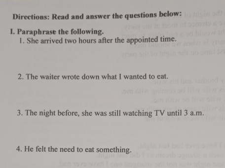 Directions: Read and answer the questions below: 
I. Paraphrase the following. 
1. She arrived two hours after the appointed time. 
2. The waiter wrote down what I wanted to eat. 
3. The night before, she was still watching TV until 3 a.m. 
4. He felt the need to eat something.