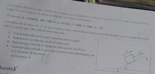 Le tronçon AB est un plan incliné d'un angle à par rapport au plan horizontal et la corde est parailèle au 
trajet. Sur ce tronçon, la caisse se déplace à la vitesse constante v
On donne: 
elle n'y arrive pas. Elle sollicite donc ton aide. 
Une élève de la classe de g=10N/Kg; AB=100m; v=15m/s; f=20N; u=15°. 1^(th)D qui a suivi la scène veut évaluer la puissance développée par le manœuvre mais 
1- Fais le bilan des forces qui s'exercent sur la caisse 
2 - Représente ces forces sur un schéma clair F 
3- Exprime puis calcule le travail de chacune de ces forces. 
4- Exprime puis calcule la puissance instantanée développée par : 
4-1- le poids de la caisse 
4-2-la force vector F
B 
Exercice α 
A