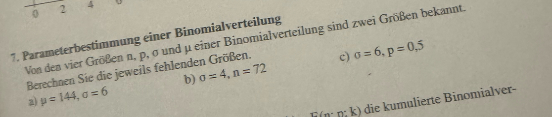 0 2 4
7. Parameterbestimmung einer Binomialverteilung 
Von den vier Größen n, p, σ und μ einer Binomialverteilung sind zwei Größen bekannt. 
b) sigma =4, n=72 c) sigma =6, p=0,5
Berechnen Sie die jeweils fehlenden Größen. 
2) mu =144, sigma =6
F(n: n; k) die kumulierte Binomialver-