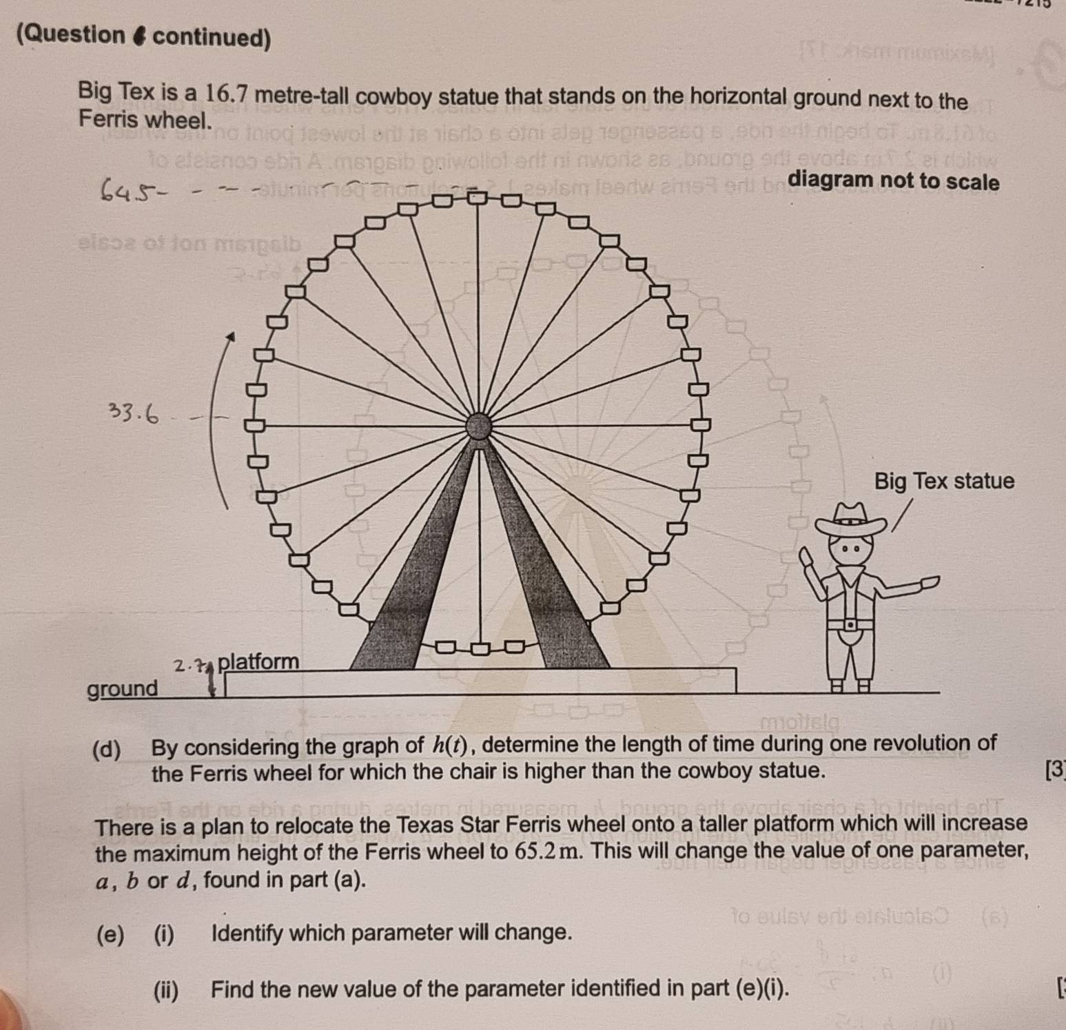 (Question # continued) 
Big Tex is a 16.7 metre -tall cowboy statue that stands on the horizontal ground next to the 
Ferris wheel. 
(d) By considering the graph of h(t) , determine the length of time during one revolution of 
the Ferris wheel for which the chair is higher than the cowboy statue. [3] 
There is a plan to relocate the Texas Star Ferris wheel onto a taller platform which will increase 
the maximum height of the Ferris wheel to 65.2 m. This will change the value of one parameter,
α, b or d, found in part (a). 
(e) (i) Identify which parameter will change. 
(ii) Find the new value of the parameter identified in part (e)(i).