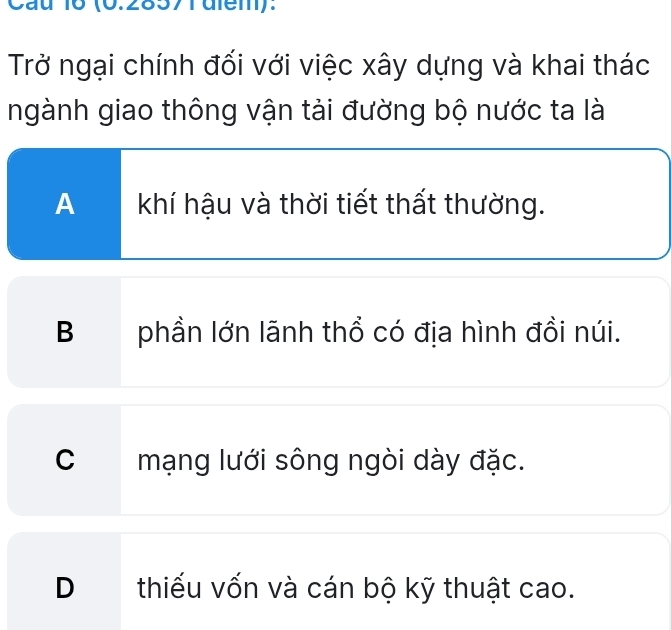 Cau 16 (6.28571diem):
Trở ngại chính đối với việc xây dựng và khai thác
ngành giao thông vận tải đường bộ nước ta là
A khí hậu và thời tiết thất thường.
Bphần lớn lãnh thổ có địa hình đồi núi.
C mạng lưới sông ngòi dày đặc.
Dthiếu vốn và cán bộ kỹ thuật cao.