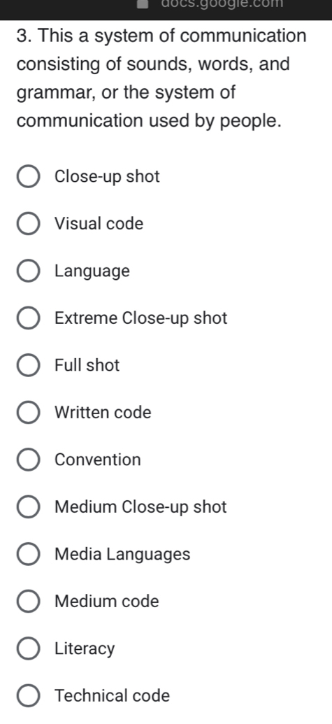 docs.googie:com
3. This a system of communication
consisting of sounds, words, and
grammar, or the system of
communication used by people.
Close-up shot
Visual code
Language
Extreme Close-up shot
Full shot
Written code
Convention
Medium Close-up shot
Media Languages
Medium code
Literacy
Technical code