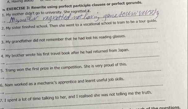 Having askeu 
& EXERCISE 3: Rewrite using perfect participle clauses or perfect gerunds. 
_ 
1. My mother didn't go to university. She regretted it. 
_ 
2. My sister finished school. Then she went to a vocational school to train to be a tour guide. 
_ 
3. My grandfather did not remember that he had lost his reading glasses. 
_ 
4. My brother wrote his first travel book after he had returned from Japan. 
_ 
5. Trang won the first prize in the competition. She is very proud of this. 
_ 
6. Nam worked as a mechanic's apprentice and learnt useful job skills. 
_ 
7. I spent a lot of time talking to her, and I realised she was not telling me the truth. 
of the guestions.