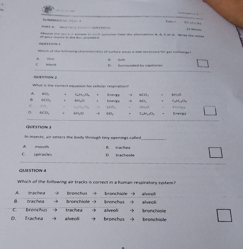 ASSESSMAES A
SUMMATIVE TEST a Total 25 Märks
PART A:   MUL TIPLE CHOICE QUESTIONS 15 Marks
Choose the correst answer to each question from the alternatives A. B, C or D. Write the letter
of your choice in the bos provided.
QUESTION 1
Which of the following characteristics of surface areas is not necessary for gas exchange?
A. Thin B Soft
C Moist D. Surrounded by capillaries
QUESTION 2
What is the correct equation for cellular respiration?
QUESTION 3
In insects, air enters the body through tiny openings called_ .
A. mouth B. trachea
C. spiracles D. tracheole
QUESTION 4
Which of the following air tracks is correct in a human respiratory system?