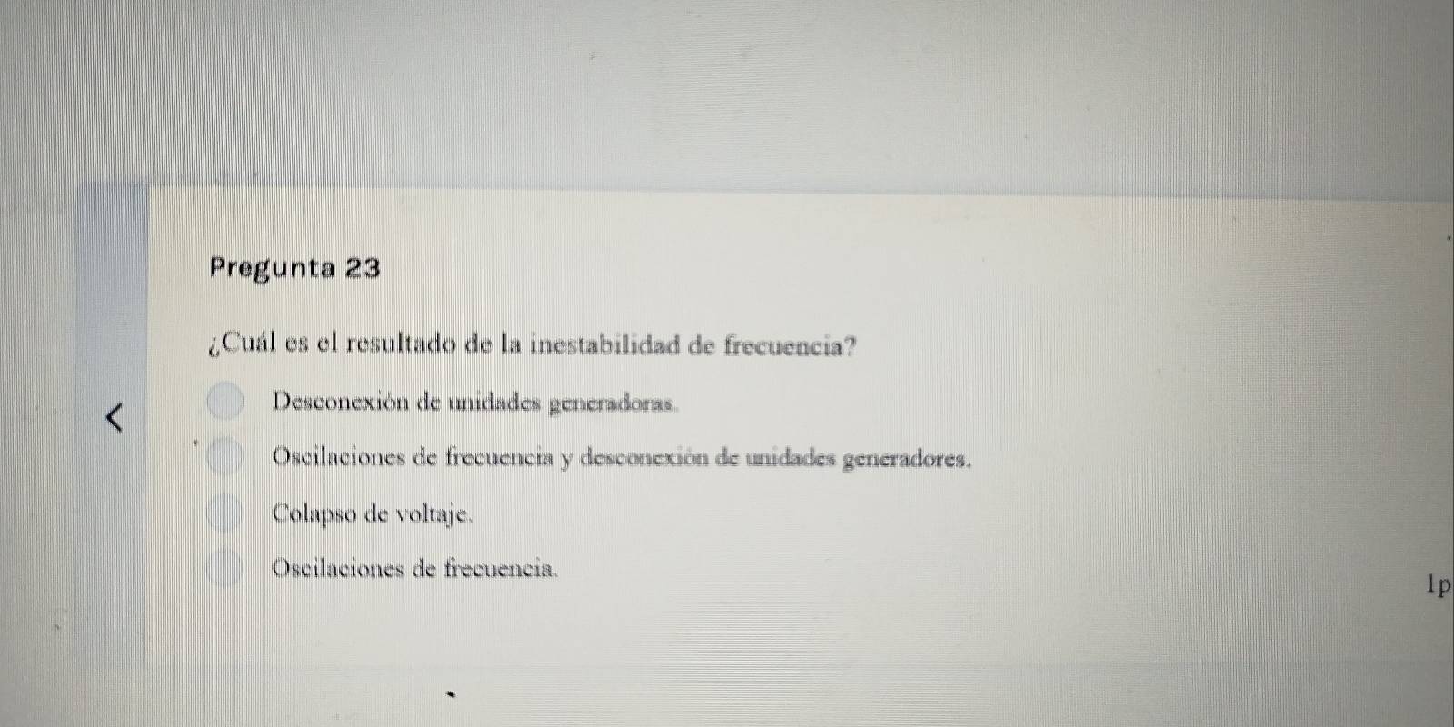 Pregunta 23
¿Cuál es el resultado de la inestabilidad de frecuencia?
Desconexión de unidades generadoras.
Oscilaciones de frecuencia y desconexión de unidades generadores.
Colapso de voltaje.
Oscilaciones de frecuencia.
1p