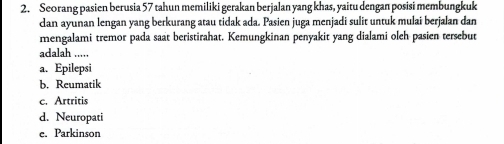 Seorang pasien berusia 57 tahun memiliki gerakan berjalan yang khas, yaitu dengan posisi membungkuk
dan ayunan lengan yang berkurang atau tidak ada. Pasien juga menjadi sulit untuk mulai berjalan dan
mengalami tremor pada saat beristirahat. Kemungkinan penyakit yang dialami oleh pasien tersebut
adalah .....
a. Epilepsi
b. Reumatik
c. Artritis
d. Neuropati
e. Parkinson