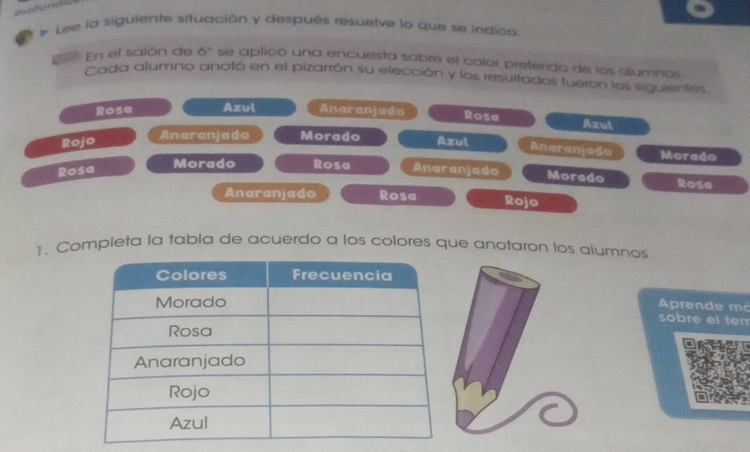 Lee la siguiente situación y después resuelve lo que se indica. 
En el saión de 6° se aplicó una encuesta sobre el color preferido de los alumnos 
Cada alumno anotó en el pizarrón su elección y los resultados fueron los siguientes 
Rosa Azul Anaranjado Rosa Azul 
Anaranjado Morado 
Rojo Azul Anaranjado Morado 
Morado Rosa 
Rosa Anaranjado Morado Rosa 
Anaranjado Rosa Rojo 
1. Completa la tabla de acuerdo a los colores que anotaron los alumnos 
Aprende má 
sobre el tem