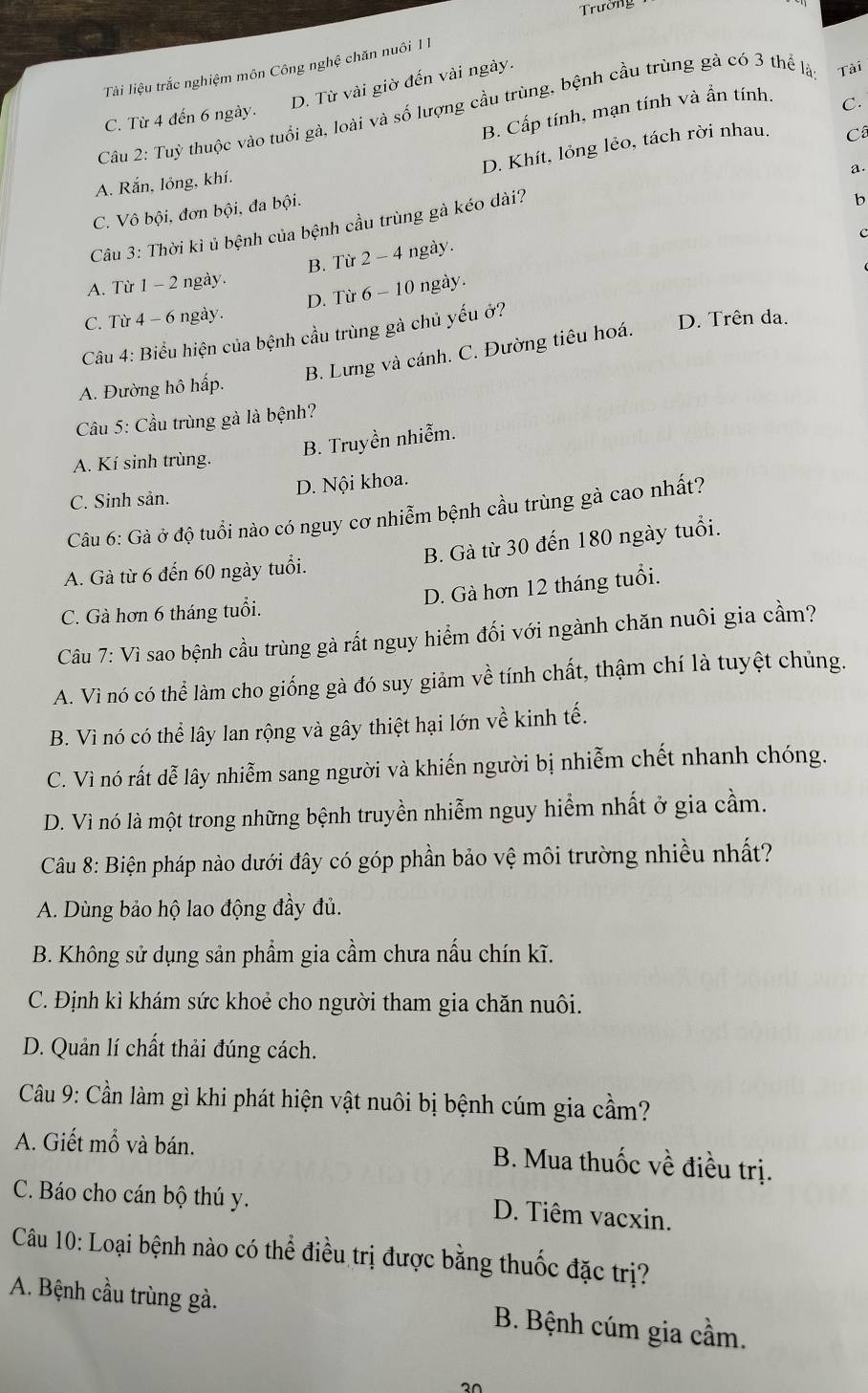 Trường
Tài liệu trắc nghiệm môn Công nghệ chăn nuôi 1 1
D. Từ vài giờ đến vài ngày.
Cầu 2: Tuỳ thuộc vào tuổi gà, loài và số lượng cầu trùng, bệnh cầu trùng gà có 3 thể là Tài
B. Cấp tính, mạn tính và ẩn tính.
C. Từ 4 đến 6 ngày.
C.
D. Khít, lỏng lẻo, tách rời nhau.
Câ
A. Rắn, lỏng, khí.
a
C. Vô bội, đơn bội, đa bội.
Câu 3: Thời kỉ ủ bệnh của bệnh cầu trùng gà kéo dài?
b
A. Từ 1 - 2 ngày. B. Từ 2 - 4 ngày.
D. Từ 6 - 10 ngày. 
C. Từ 4 - 6 ngày.
Câu 4: Biểu hiện của bệnh cầu trùng gà chủ yếu ở?
B. Lưng và cánh. C. Đường tiêu hoá.
D. Trên da.
A. Đường hô hấp.
Câu 5: Cầu trùng gà là bệnh?
B. Truyền nhiễm.
A. Kí sinh trùng.
D. Nội khoa.
C. Sinh sản.
Câu 6: Gà ở độ tuổi nào có nguy cơ nhiễm bệnh cầu trùng gà cao nhất?
A. Gà từ 6 đến 60 ngày tuổi. B. Gà từ 30 đến 180 ngày tuổi.
D. Gà hơn 12 tháng tuổi.
C. Gà hơn 6 tháng tuổi.
Câu 7: Vì sao bệnh cầu trùng gà rất nguy hiểm đối với ngành chăn nuôi gia cầm?
A. Vì nó có thể làm cho giống gà đó suy giảm về tính chất, thậm chí là tuyệt chủng.
B. Vì nó có thể lây lan rộng và gây thiệt hại lớn về kinh tế.
C. Vì nó rất dễ lây nhiễm sang người và khiến người bị nhiễm chết nhanh chóng.
D. Vì nó là một trong những bệnh truyền nhiễm nguy hiểm nhất ở gia cầm.
Câu 8: Biện pháp nào dưới đây có góp phần bảo vệ môi trường nhiều nhất?
A. Dùng bảo hộ lao động đầy đủ.
B. Không sử dụng sản phẩm gia cầm chưa nấu chín kĩ.
C. Định kì khám sức khoẻ cho người tham gia chăn nuôi.
D. Quản lí chất thải đúng cách.
Câu 9: Cần làm gì khi phát hiện vật nuôi bị bệnh cúm gia cầm?
A. Giết mổ và bán. B. Mua thuốc về điều trị.
C. Báo cho cán bộ thú y.
D. Tiêm vacxin.
Câu 10: Loại bệnh nào có thể điều trị được bằng thuốc đặc trị?
A. Bệnh cầu trùng gà. B. Bệnh cúm gia cầm.
20