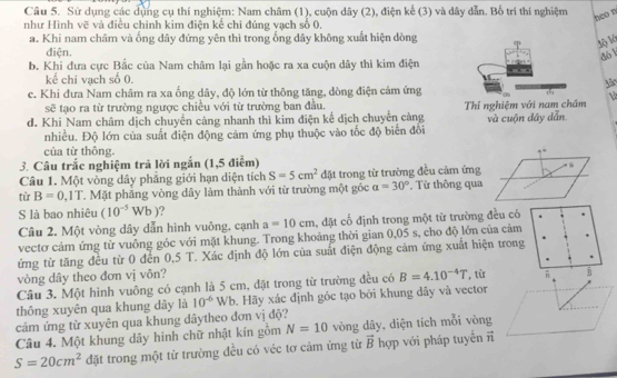 Sử dụng các dụng cụ thí nghiệm: Nam châm (1), cuộn dây (2), điện kế (3) và dây dẫn. Bố trí thí nghiệm
neo n
như Hình vẽ và điều chinh kim điện kể chỉ đúng vạch số 0.
a. Khi nam châm và ống dây đứng yên thì trong ống dây không xuất hiện dòng
3) lá
điện.
đó l
b. Khi đưa cực Bắc của Nam châm lại gần hoặc ra xa cuộn dây thì kim điện
kế chi vạch số 0.
e. Khi đưa Nam châm ra xa ống dây, độ lớn từ thông tăng, dòng điện cảm ứng1
sẽ tạo ra từ trường ngược chiều với từ trường ban đầu.
d. Khi Nam châm dịch chuyển cảng nhanh thì kim điện kể dịch chuyển càng Thí nghiệm với nam chám và cuộn dây dẫn
nhiều. Độ lớn của suất điện động cảm ứng phụ thuộc vào tốc độ biển đối
của từ thông.
3. Câu trắc nghiệm trả lời ngắn (1,5 điểm)
Câu 1. Một vòng dây phẳng giới hạn diện tích S=5cm^2 đặt trong từ trường đều cảm ứng  t
tù B=0,1T T. Mặt phẳng vòng dây làm thành với từ trường một góc a=30° * Từ thông qua
S là bao nhiêu (10^(-5)Wb)
Câu 2. Một vòng dây dẫn hình vuông, cạnh a=10cm , đặt cố định trong một từ trường đều có
vectơ cảm ứng từ vuông góc với mặt khung. Trong khoảng thời gian 0,05 s, cho độ lớn của cảm
ứng từ tăng đều từ 0 đến 0,5 T. Xác định độ lớn của suất điện động cảm ứng xuất hiện trong
vòng dây theo đơn vị vôn?
Câu 3. Một hình vuông có cạnh là 5 cm, đặt trong từ trường đều có B=4.10^(-4)T , từ 
thông xuyên qua khung dây là 10^(-6)Wb 9. Hãy xác định góc tạo bởi khung dãy và vector
cảm ứng từ xuyên qua khung dâytheo đơn vị độ?
Câu 4. Một khung dây hình chữ nhật kín gồm N=10 vòng dây, diện tích mỗi vòng
S=20cm^2 đặt trong một từ trường đều có véc tơ cảm ứng từ vector B hợp với pháp tuyến ĩ