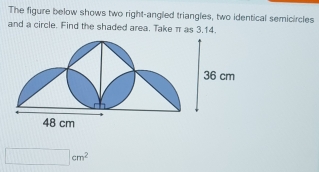 The figure below shows two right-angled triangles, two identical semicircles
and a circle. Find the shaded area. Take π as 3.14.
□  cm^2