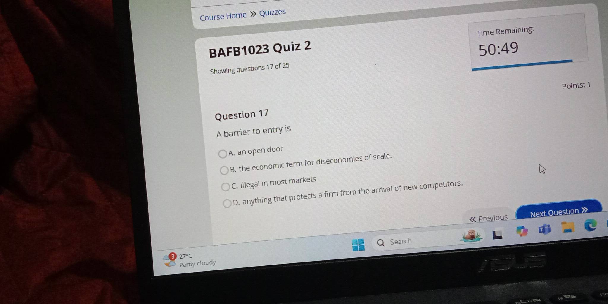 Course Home » Quizzes
BAFB1023 Quiz 2 Time Remaining:
50:49 
Showing questions 17 of 25
Points: 1
Question 17
A barrier to entry is
A. an open door
B. the economic term for diseconomies of scale.
C. illegal in most markets
D. anything that protects a firm from the arrival of new competitors.
« Previous Next Question X
Search
27°C
Partly cloudy