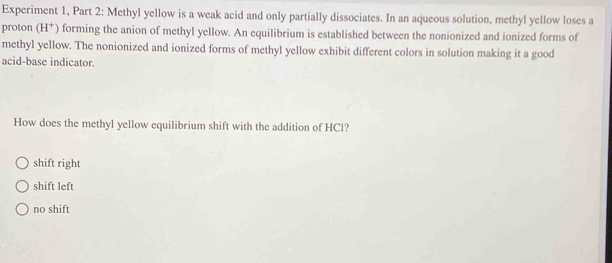 Experiment 1, Part 2: Methyl yellow is a weak acid and only partially dissociates. In an aqueous solution, methyl yellow loses a
proton (H^+) forming the anion of methyl yellow. An equilibrium is established between the nonionized and ionized forms of
methyl yellow. The nonionized and ionized forms of methyl yellow exhibit different colors in solution making it a good
acid-base indicator.
How does the methyl yellow equilibrium shift with the addition of HCl?
shift right
shift left
no shift