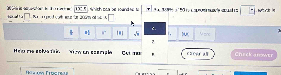 385% is equivalent to the decimal 192.5], which can be rounded to So. 385% of 50 is approximately equal to , which is
equal to . So, a good estimate for 385% of 50 is □. 
4.
 □ /□   □  □ /□   □° |□ | sqrt(□ ) 1. (1,3) Mare
2.
Help me solve this View an example Get mol 5. Clear all Check answer
Review Progress Question C