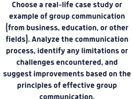 Choose a real-life case study or 
example of group communication 
(from business, education, or other 
fields). Analyze the communication 
process, identify any limitations or 
challenges encountered, and 
suggest improvements based on the 
principles of effective group 
communication.