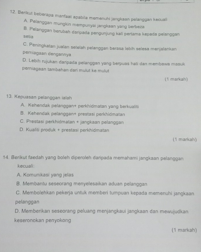 Berikut beberapa manfaat apabila memenuhi jangkaan pelanggan kecuali
A. Pelanggan mungkin mempunyai jangkaan yang berbeza
B. Pelanggan berubah daripada pengunjung kali pertama kepada pelanggan
setia
C. Peningkatan jualan setelah pelanggan berasa lebih selesa menjalankan
pemiagaan dengannya
D. Lebih rujukan danipada pelanggan yang berpuas hati dan membawa masuk
pemiagaan tambahan dari mulut ke mulut
(1 markah)
13. Kepuasan pelanggan ialah
A. Kehendak pelanggan+ perkhidmatan yang berkualiti
B. Kehendak pelanggan+ prestasi perkhidmatan
C. Prestasi perkhidmatan + jangkaan pelanggan
D. Kualiti produk + prestasi perkhidmatan
(1 markah)
14. Berikut faedah yang boleh diperoleh daripada memahami jangkaan pelanggan
kecuali:
A. Komunikasi yang jelas
B. Membantu seseorang menyelesaikan aduan pelanggan
C. Membolehkan pekerja untuk memberi tumpuan kepada memenuhi jangkaan
pelanggan
D. Memberikan seseorang peluang menjangkaui jangkaan dan mewujudkan
keseronokan penyokong
(1 markah)