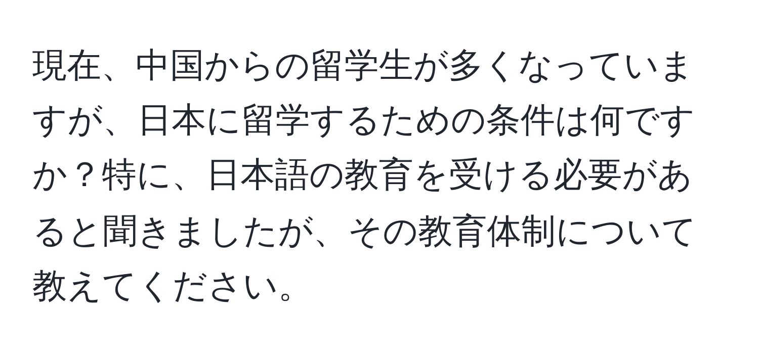 現在、中国からの留学生が多くなっていますが、日本に留学するための条件は何ですか？特に、日本語の教育を受ける必要があると聞きましたが、その教育体制について教えてください。