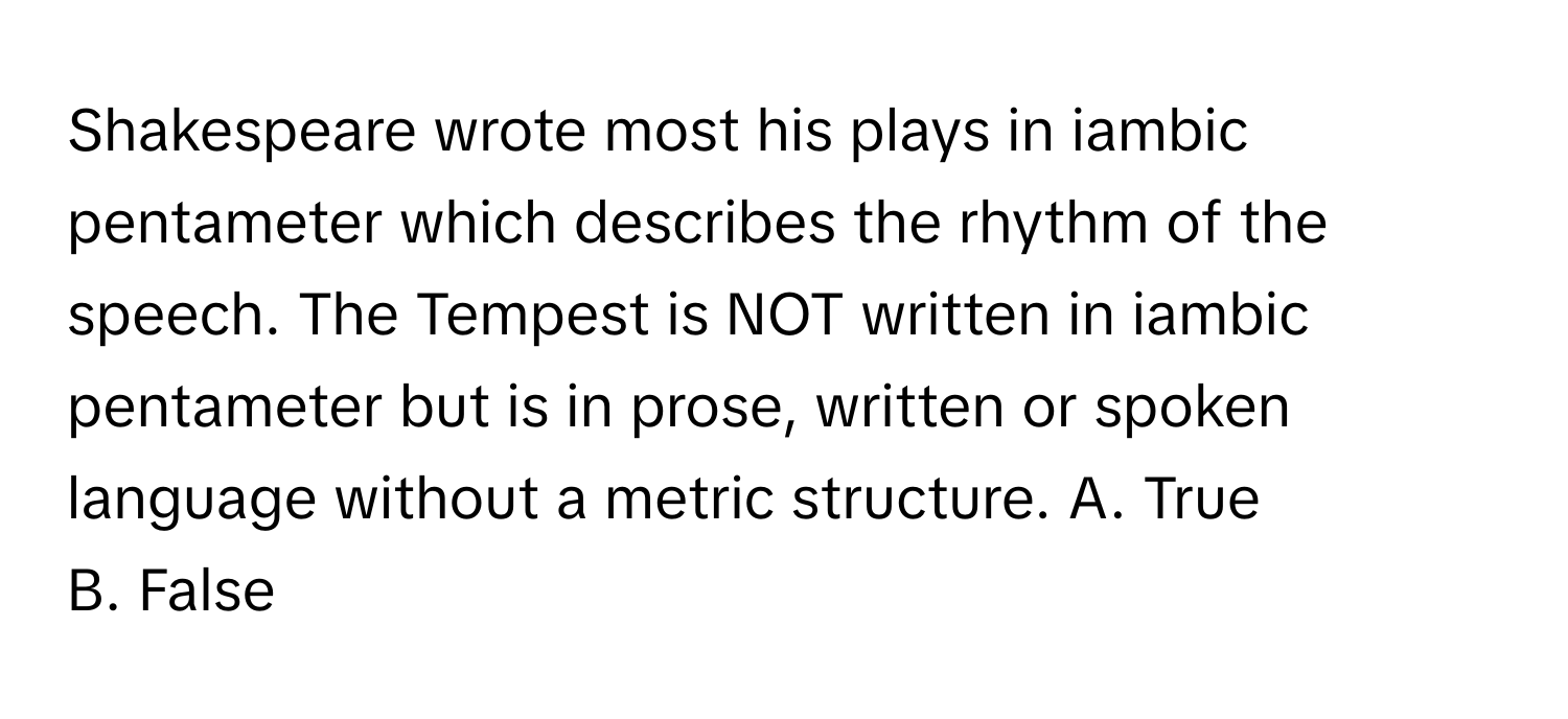 Shakespeare wrote most his plays in iambic pentameter which describes the rhythm of the speech. The Tempest is NOT written in iambic pentameter but is in prose, written or spoken language without a metric structure.  A. True 
B. False