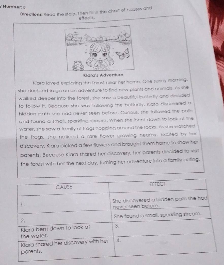 Number: 5 
Directions: Read the story. Then fill in the chart of causes and 
effects. 
Kiara's Adventure 
Kiara loved exploring the forest near her home. One sunny morning. 
she decided to go on an adventure to find new plants and animals. As she 
walked deeper into the forest, she saw a beautiful butterfly and decided 
to follow it. Because she was following the butterfly, Kiara discovered a 
hidden path she had never seen before. Curlous, she followed the path 
and found a small, sparkling stream. When she bent down to look at the 
water, she saw a family of frogs hopping around the rocks. As she watched 
the frogs, she noticed a rare flower growing nearby. Excited by her 
discovery, Kiara picked a few flowers and brought them home to show her 
parents. Because Kiara shared her discovery, her parents decided to visit 
the forest with her the next day, turning her adventure into a family outing.