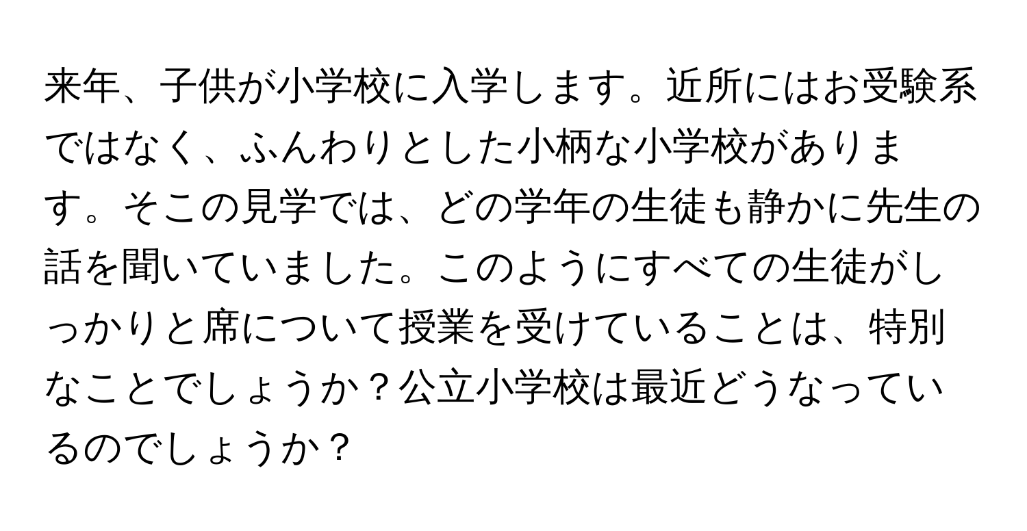 来年、子供が小学校に入学します。近所にはお受験系ではなく、ふんわりとした小柄な小学校があります。そこの見学では、どの学年の生徒も静かに先生の話を聞いていました。このようにすべての生徒がしっかりと席について授業を受けていることは、特別なことでしょうか？公立小学校は最近どうなっているのでしょうか？