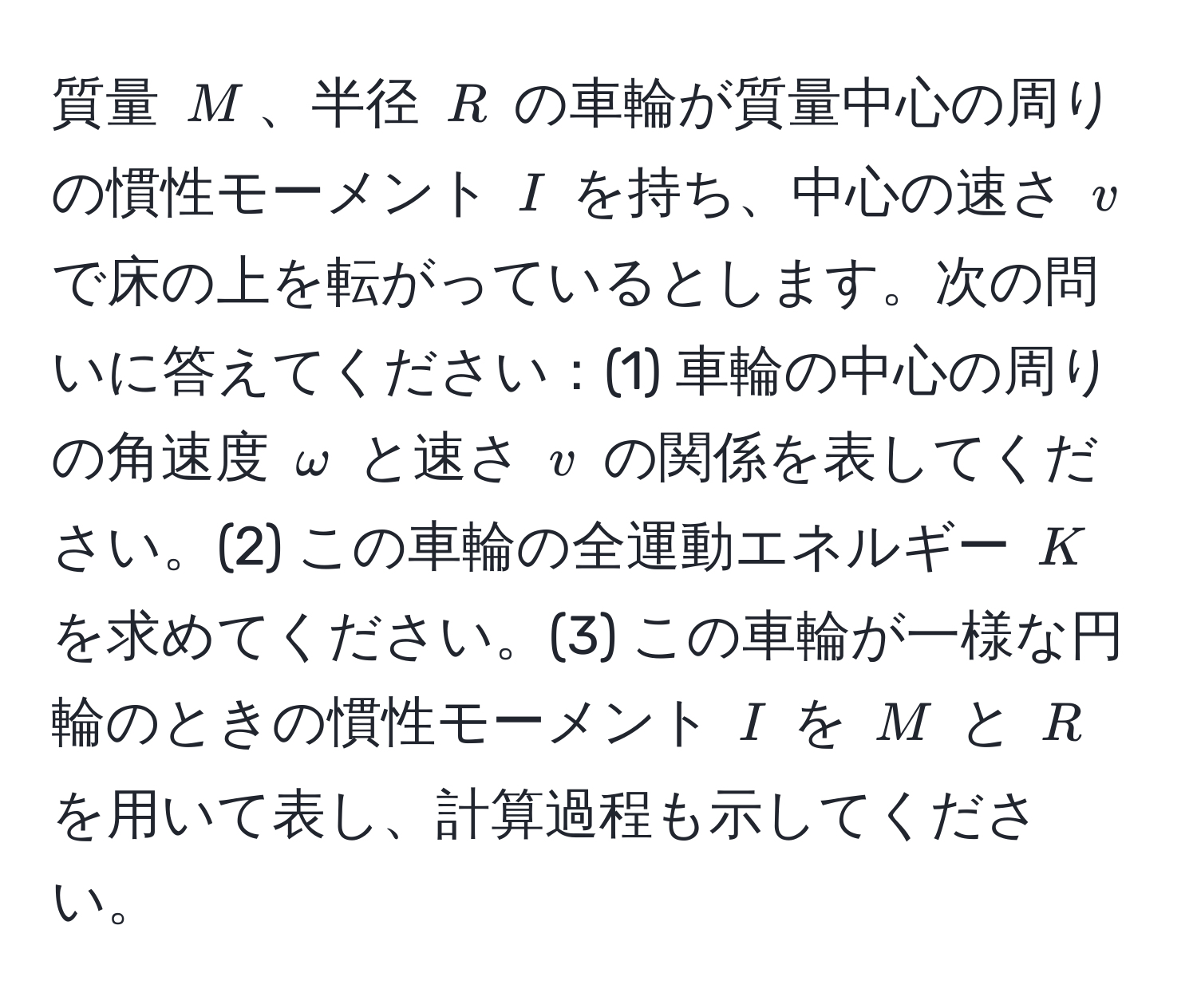 質量 $M$、半径 $R$ の車輪が質量中心の周りの慣性モーメント $I$ を持ち、中心の速さ $v$ で床の上を転がっているとします。次の問いに答えてください：(1) 車輪の中心の周りの角速度 $omega$ と速さ $v$ の関係を表してください。(2) この車輪の全運動エネルギー $K$ を求めてください。(3) この車輪が一様な円輪のときの慣性モーメント $I$ を $M$ と $R$ を用いて表し、計算過程も示してください。