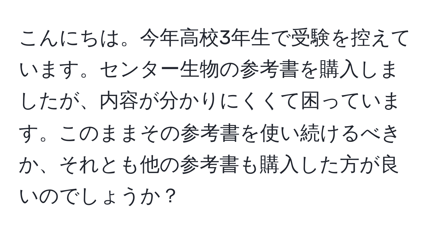 こんにちは。今年高校3年生で受験を控えています。センター生物の参考書を購入しましたが、内容が分かりにくくて困っています。このままその参考書を使い続けるべきか、それとも他の参考書も購入した方が良いのでしょうか？