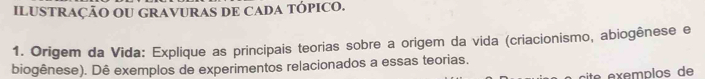 ILUSTRAÇÃO OU GRAVURAS DE CADA TÓPICO. 
1. Origem da Vida: Explique as principais teorias sobre a origem da vida (criacionismo, abiogênese e 
biogênese). Dê exemplos de experimentos relacionados a essas teorias. 
cite exemplos de