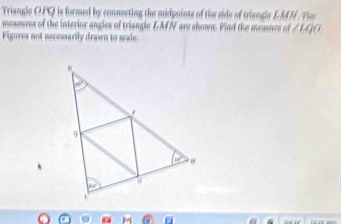 Triangle OPQ is formed by connecting the midpaints of the side of trisngle LMN /The
measures of the interior angles of triangle LMN are shown. Find the measure of ∠ LQO
Figures not necessarily drawn to seale.