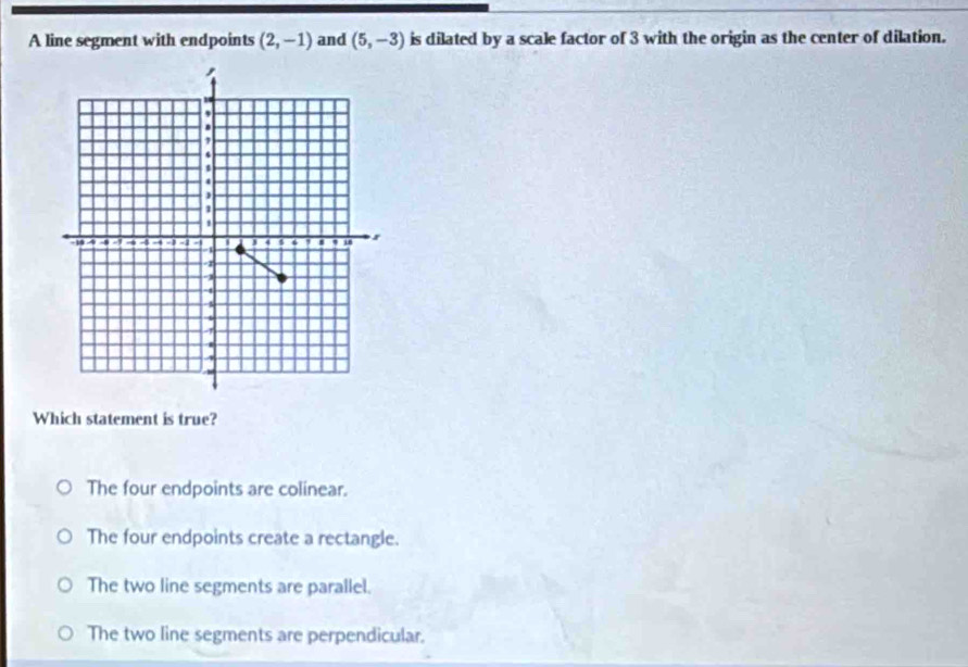 A line segment with endpoints (2,-1) and (5,-3) is dilated by a scale factor of 3 with the origin as the center of dilation.
Which statement is true?
The four endpoints are colinear.
The four endpoints create a rectangle.
The two line segments are parallel.
The two line segments are perpendicular.