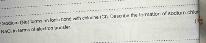 Sodium (Na) forms an ionic bond with chlorine (Cl). Describe the formation of sodium chlor 
(3 
NaCl in terms of electron transfer.