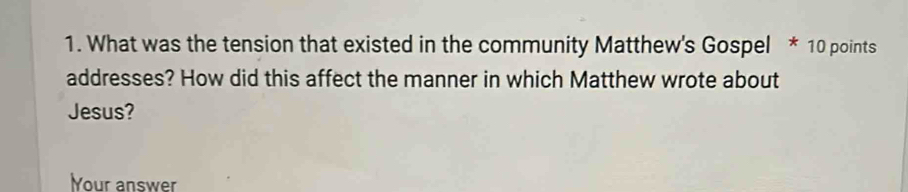 What was the tension that existed in the community Matthew's Gospel * 10 points 
addresses? How did this affect the manner in which Matthew wrote about 
Jesus? 
Your answer
