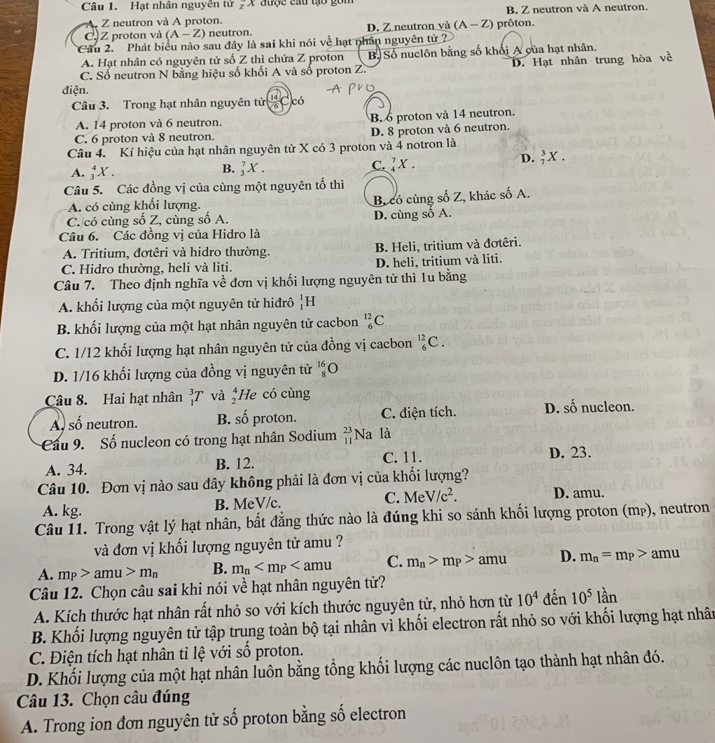 Hạt nhân nguyền tử _z^(nX được cau tạo gồm
Z neutron và A proton. B. Z neutron và A neutron.
C. Z proton và (A-Z) neutron. D. Z neutron và (A-Z) prôton.
*Câu 2.  Phát biểu nào sau đây là sai khi nói về hạt nhân nguyên tử ?
A. Hạt nhân có nguyên tử số Z thì chứa Z proton B. Số nuclôn bằng số khối A của hạt nhân.
C. Số neutron N bằng hiệu số khối A và số proton Z. D. Hạt nhân trung hòa ve
điện.
Câu 3. Trong hạt nhân nguyên tử Ccó
A. 14 proton và 6 neutron. B. 6 proton và 14 neutron.
C. 6 proton và 8 neutron. D. 8 proton và 6 neutron.
Câu 4. Kí hiệu của hạt nhân nguyên tử X có 3 proton và 4 notron là
A. _3^4X.
B. _3^7X.
C. _4^7X.
D. _7^3X
Câu 5. Các đồng vị của cùng một nguyên tố thì
A. có cùng khối lượng.
B. có cùng số Z, khác số A.
C. có cùng số Z, cùng số A. D. cùng số A.
Câu 6. Các đồng vị của Hidro là
A. Tritium, đơtêri và hidro thường. B. Heli, tritium và đơtêri.
C. Hidro thường, heli và liti. D. heli, tritium và liti.
Câu 7. Theo định nghĩa về đơn vị khối lượng nguyên tử thì 1u bằng
A. khối lượng của một nguyên tử hiđrô |H
B. khối lượng của một hạt nhân nguyên tử cacbon _6^(12)C
C. 1/12 khối lượng hạt nhân nguyên tử của đồng vị cacbon _6^(12)C.
D. 1/16 khối lượng của đồng vị nguyên tử beginarray)r 16 8endarray O
Câu 8. Hai hạt nhân _1^(3T và beginarray)r 4 2endarray He có cùng
Al số neutron. proton. C. điện tích. D. số nucleon.
B. shat O
Cu 9. Số nucleon có trong hạt nhân Sodium _(11)^(23)Na là
A. 34. B. 12. C. 11. D. 23.
Câu 10. Đơn vị nào sau đây không phải là đơn vị của khối lượng?
A. kg. B. MeV/c. C. MeV/c^2. D. amu.
Câu 11. Trong vật lý hạt nhân, bất đẳng thức nào là đúng khi so sánh khối lượng proton (mp), neutron
và đơn vị khối lượng nguyên tử amu ?
A. m_P>amu>m_n B. m_n C. m_n>m_P>amu D. m_n=m_P> amu
Câu 12. Chọn câu sai khi nói về hạt nhân nguyên tử?
A. Kích thước hạt nhân rất nhỏ so với kích thước nguyên tử, nhỏ hơn từ 10^4 đến 10^5 lần
B. Khối lượng nguyên tử tập trung toàn bộ tại nhân vì khối electron rất nhỏ so với khối lượng hạt nhân
C. Điện tích hạt nhân tỉ lệ với sổ proton.
D. Khối lượng của một hạt nhân luôn bằng tổng khối lượng các nuclôn tạo thành hạt nhân đó.
Câu 13. Chọn câu đúng
A. Trong ion đơn nguyên tử số proton bằng số electron