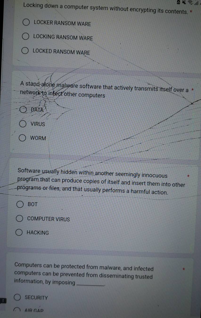 Locking down a computer system without encrypting its contents. * 
LOCKER RANSOM WARE 
LOCKING RANSOM WARE 
LOCKED RANSOM WARE 
A stand-alone malware software that actively transmits itself over a * 
network to infect other computers 
DATA 
VIRUS 
WORM 
Software usually hidden within another seemingly innocuous * 
program that can produce copies of itself and insert them into other 
programs or files, and that usually performs a harmful action. 
BOT 
COMPUTER VIRUS 
HACKING 
Computers can be protected from malware, and infected 
computers can be prevented from disseminating trusted 
information, by imposing _. 
SECurITy 
AIR GAP