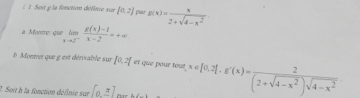 Soit g la fonction définie sur [0,2] par g(x)= x/2+sqrt(4-x^2) . 
a. Montre: que limlimits _xto 2^- (g(x)-1)/x-2 =+∈fty. 
b. Montrer que g est dérivable sur [0.2] et que pour tout x∈ [0,2[,g'(x)= 2/(2+sqrt(4-x^2))sqrt(4-x^2) 
2. Soit h la fonction définie sur [0,π ] N:à r h(,...)