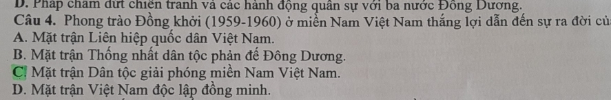 D. Pháp châm đưt chiên tranh và các hành động quân sự với ba nước Đồng Dương.
Câu 4. Phong trào Đồng khởi (1959-1960) ở miền Nam Việt Nam thắng lợi dẫn đến sự ra đời củ
A. Mặt trận Liên hiệp quốc dân Việt Nam.
B. Mặt trận Thống nhất dân tộc phản đế Đông Dương.
C! Mặt trận Dân tộc giải phóng miền Nam Việt Nam.
D. Mặt trận Việt Nam độc lập đồng minh.