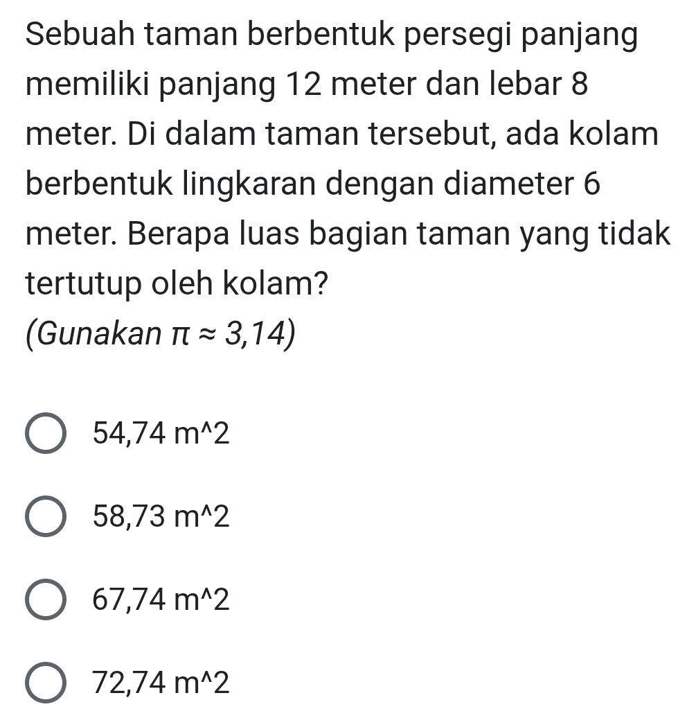 Sebuah taman berbentuk persegi panjang
memiliki panjang 12 meter dan lebar 8
meter. Di dalam taman tersebut, ada kolam
berbentuk lingkaran dengan diameter 6
meter. Berapa luas bagian taman yang tidak
tertutup oleh kolam?
(Gunakan π approx 3,14)
54,74m^(wedge)2
58,73m^(wedge)2
67,74m^(wedge)2
72,74m^(wedge)2