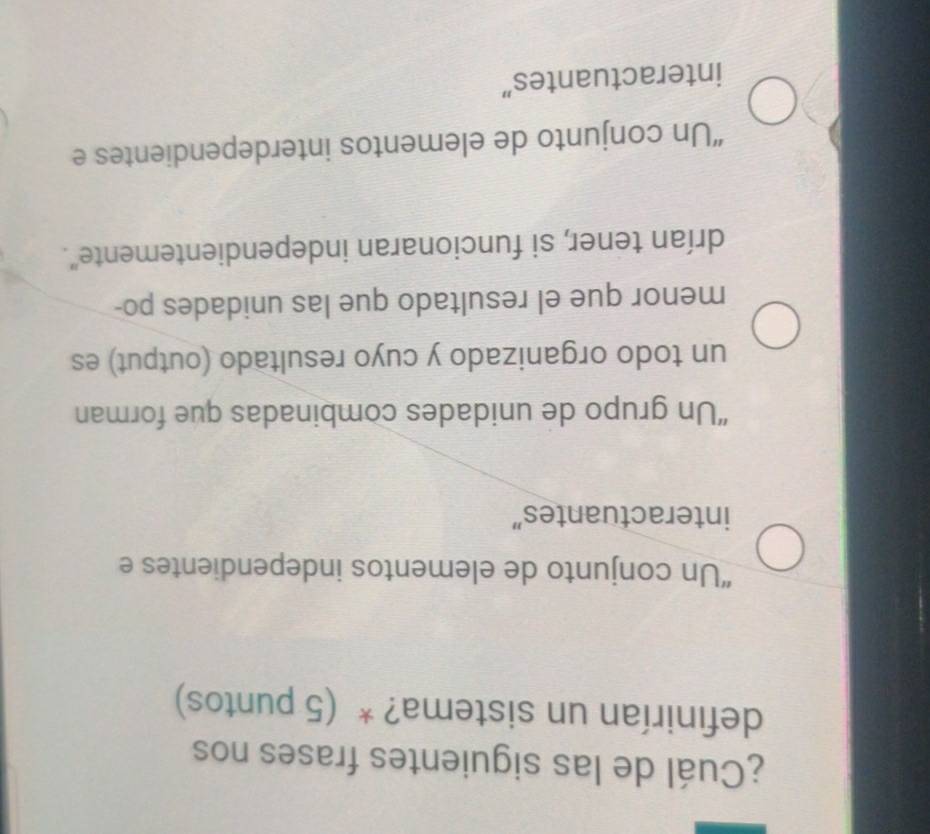 ¿Cuál de las siguientes frases nos
definirían un sistema? * (5 puntos)
“Un conjunto de elementos independientes e
interactuantes”
“Un grupo de unidades combinadas que forman
un todo organizado y cuyo resultado (output) es
menor que el resultado que las unidades po-
drían tener, si funcionaran independientemente".
“Un conjunto de elementos interdependientes e
interactuantes”